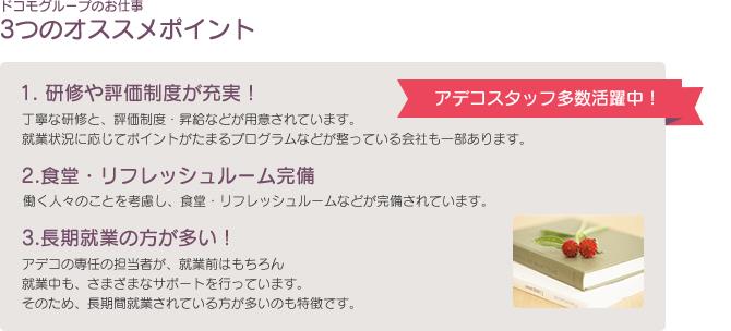 ドコモグループのお仕事3つのオススメポイント　1. 研修や評価制度が充実！　丁寧な研修と、評価制度・昇給などが用意されています。就業状況に応じてポイントがたまるプログラムなどが整っている会社も一部あります。　2.食堂・リフレッシュルーム完備　働く人々のことを考慮し、食堂・リフレッシュルームなどが完備されています。　3.長期就業の方が多い！　アデコの専任の担当者が、就業前はもちろん就業中も、さまざまなサポートを行っています。そのため、長期間就業されている方が多いのも特徴です。